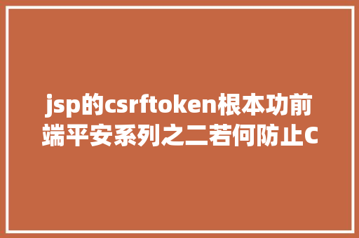 jsp的csrftoken根本功前端平安系列之二若何防止CSRF进击