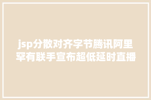 jsp分散对齐字节腾讯阿里罕有联手宣布超低延时直播技巧尺度