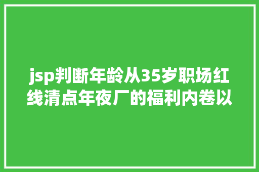 jsp判断年龄从35岁职场红线清点年夜厂的福利内卷以及技巧成长