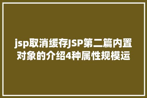 jsp取消缓存JSP第二篇内置对象的介绍4种属性规模运用场景修订版 Java