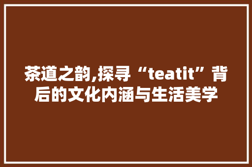 茶道之韵,探寻“teatit”背后的文化内涵与生活美学