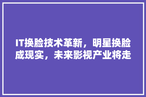 IT换脸技术革新，明星换脸成现实，未来影视产业将走向何方