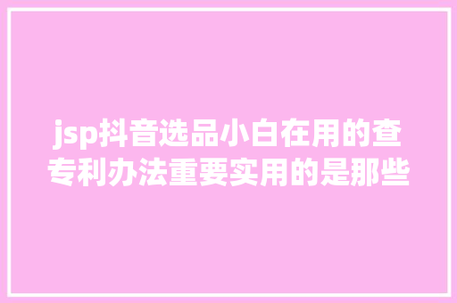 jsp抖音选品小白在用的查专利办法重要实用的是那些已经下来的专利