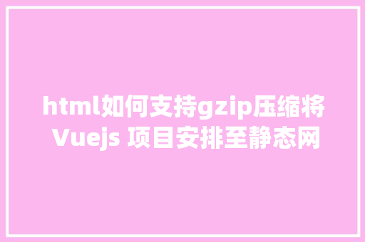 html如何支持gzip压缩将 Vuejs 项目安排至静态网站托管并开启 Gzip 紧缩