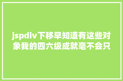 jspdiv下移早知道有这些对象我的四六级成就毫不会只有三百多｜有效功