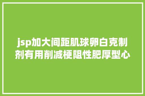 jsp加大间距肌球卵白克制剂有用削减梗阻性肥厚型心肌患者室距离减容治疗需求