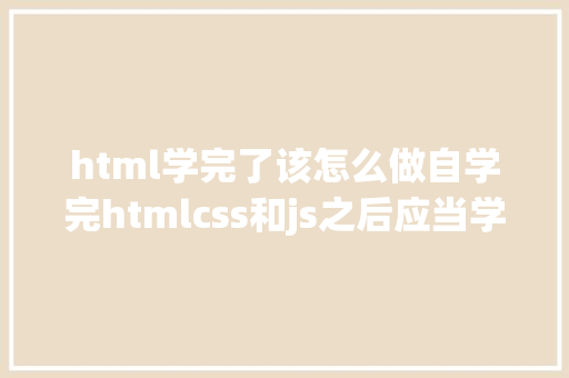 html学完了该怎么做自学完htmlcss和js之后应当学什么及自学书本推举 Ruby