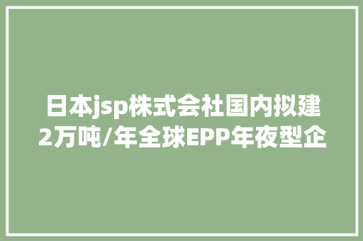 日本jsp株式会社国内拟建2万吨/年全球EPP年夜型企业重要有这11家