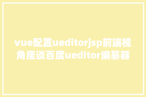 vue配置ueditorjsp前端视角座谈百度ueditor编纂器前后端分别设置装备摆设