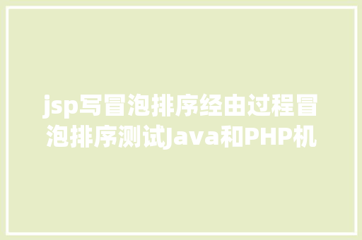 jsp写冒泡排序经由过程冒泡排序测试Java和PHP机能