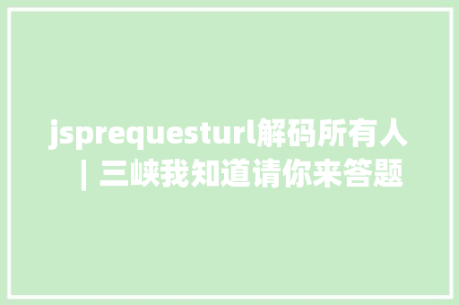 jsprequesturl解码所有人︱三峡我知道请你来答题