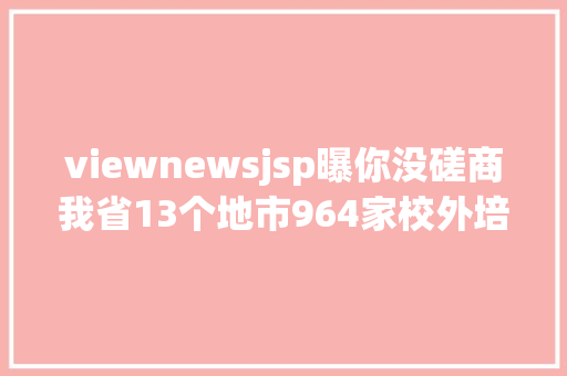 viewnewsjsp曝你没磋商我省13个地市964家校外培训机构上了黑名单