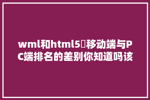 wml和html5​移动端与PC端排名的差别你知道吗该若何做好移动端的优化