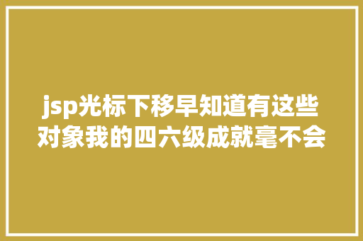 jsp光标下移早知道有这些对象我的四六级成就毫不会只有三百多｜有效功