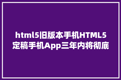 html5旧版本手机HTML5定稿手机App三年内将彻底消逝 Java