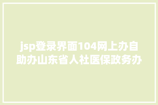 jsp登录界面104网上办自助办山东省人社医保政务办事年夜厅向您发出营业解决倡议书