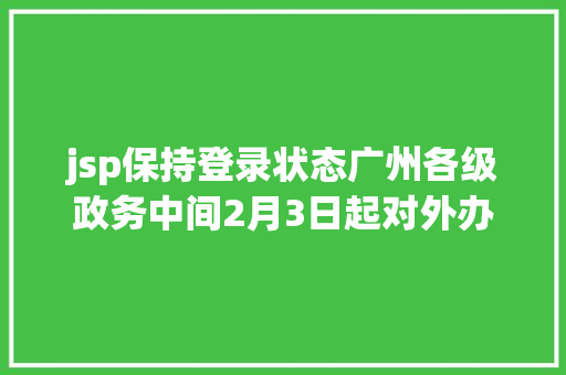 jsp保持登录状态广州各级政务中间2月3日起对外办事需提前一天网上预约