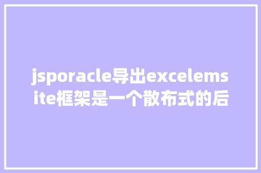 jsporacle导出excelemsite框架是一个散布式的后台全主动快速开辟框架