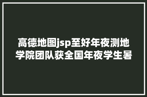 高德地图jsp至好年夜测地学院团队获全国年夜学生暑期实践季专项行为优良团队