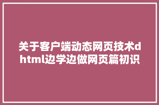 关于客户端动态网页技术dhtml边学边做网页篇初识HTML