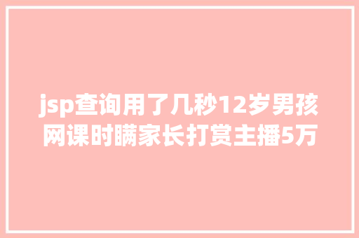 jsp查询用了几秒12岁男孩网课时瞒家长打赏主播5万平台退款并封禁作者