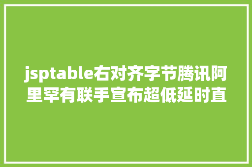 jsptable右对齐字节腾讯阿里罕有联手宣布超低延时直播技巧尺度