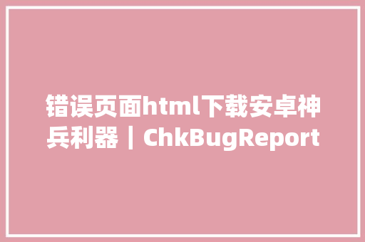 错误页面html下载安卓神兵利器｜ChkBugReport输出网页版毛病申报