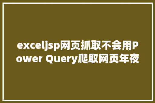 exceljsp网页抓取不会用Power Query爬取网页年夜神亲自具体示范6个案例教会你 Java