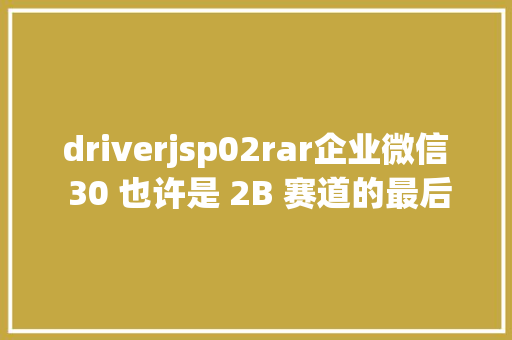 driverjsp02rar企业微信 30 也许是 2B 赛道的最后盈余 React