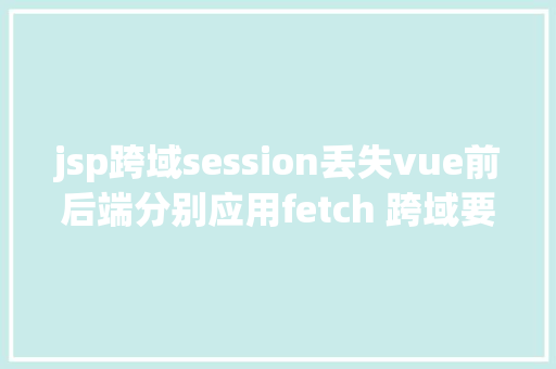 jsp跨域session丢失vue前后端分别应用fetch 跨域要求时 session掉效问题解决