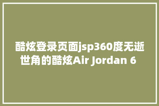 酷炫登录页面jsp360度无逝世角的酷炫Air Jordan 6 JSP 下月发售