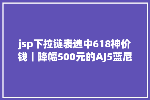 jsp下拉链表选中618神价钱丨降幅500元的AJ5蓝尼300元BLAZER经典