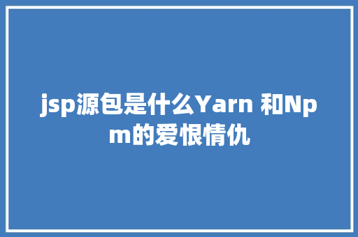 jsp源包是什么Yarn 和Npm的爱恨情仇