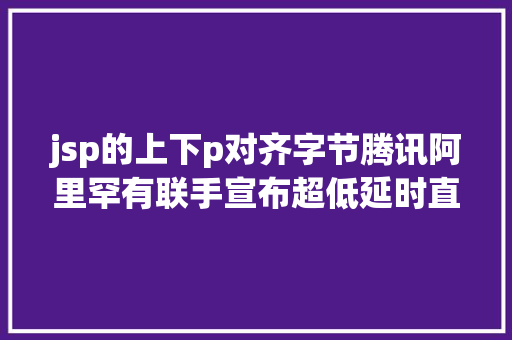 jsp的上下p对齐字节腾讯阿里罕有联手宣布超低延时直播技巧尺度