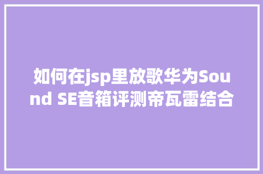 如何在jsp里放歌华为Sound SE音箱评测帝瓦雷结合设计HarmonyOS生态一碰传歌 Angular