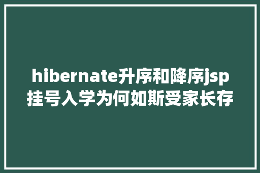 hibernate升序和降序jsp挂号入学为何如斯受家长存眷4年夜方面为你周全解析