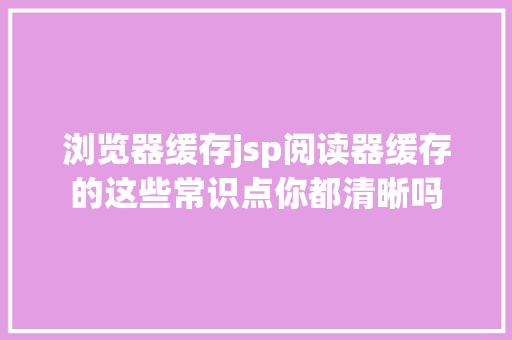 浏览器缓存jsp阅读器缓存的这些常识点你都清晰吗