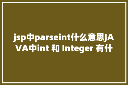 jsp中parseint什么意思JAVA中int 和 Integer 有什么差别为什么要有包装类