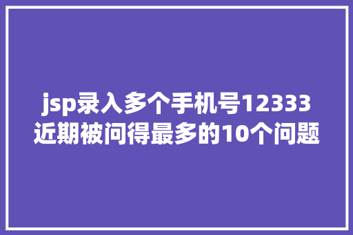 jsp录入多个手机号12333近期被问得最多的10个问题谜底都在这快来解决你的同款疑问