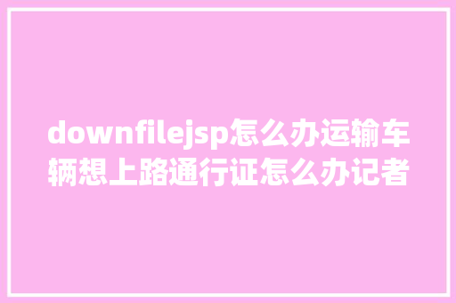 downfilejsp怎么办运输车辆想上路通行证怎么办记者给你解疑答惑