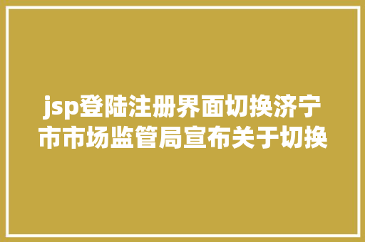 jsp登陆注册界面切换济宁市市场监管局宣布关于切换企业创办一窗通办事平台域名及暂停应用的通知布告