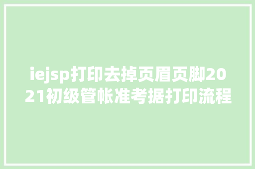 iejsp打印去掉页眉页脚2021初级管帐准考据打印流程来了考生留意