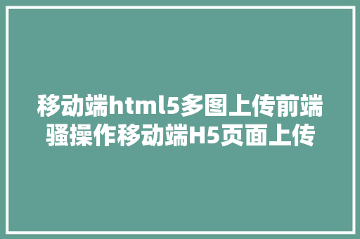 移动端html5多图上传前端骚操作移动端H5页面上传图片或多张图片