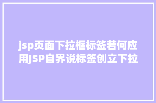 jsp页面下拉框标签若何应用JSP自界说标签创立下拉列表 AJAX