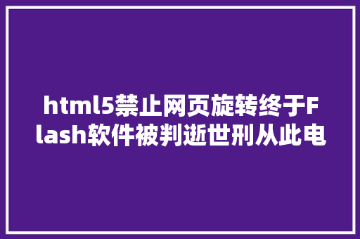 html5禁止网页旋转终于Flash软件被判逝世刑从此电脑不再瓦解逝世机