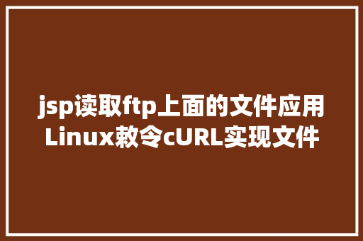 jsp读取ftp上面的文件应用Linux敕令cURL实现文件准时上传到ftp办事器的小法式适用