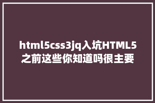 html5css3jq入坑HTML5之前这些你知道吗很主要