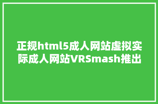 正规html5成人网站虚拟实际成人网站VRSmash推出移动端播放器