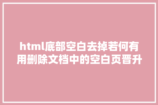 html底部空白去掉若何有用删除文档中的空白页晋升排版雅观与浏览体验