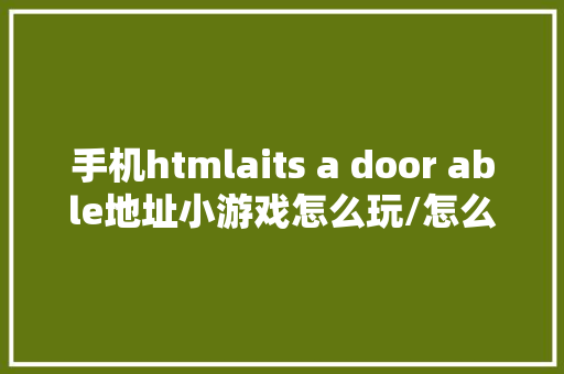 手机htmlaits a door able地址小游戏怎么玩/怎么剖明 手机上能玩么 React